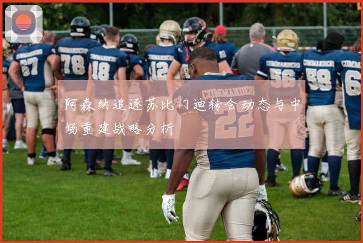 阿森纳追逐苏比门迪转会动态与中场重建战略分析