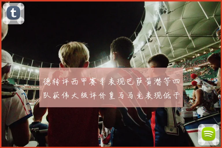 德转评西甲赛季表现巴萨黄潜等四队获伟大级评价皇马马竞表现低于预期