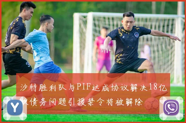 沙特胜利队与PIF达成协议解决18亿欧债务问题引援禁令将被解除