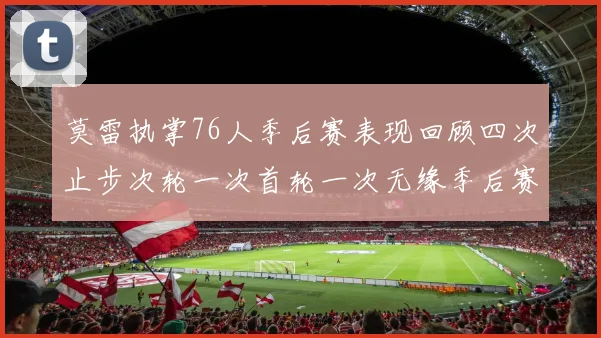 莫雷执掌76人季后赛表现回顾四次止步次轮一次首轮一次无缘季后赛