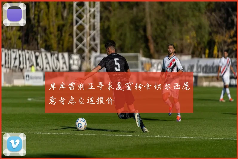 库库雷利亚寻求夏窗转会切尔西愿意考虑合适报价