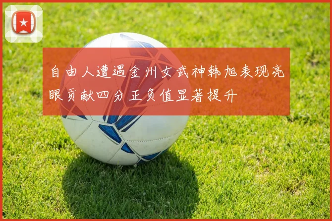 自由人遭遇金州女武神韩旭表现亮眼贡献四分正负值显著提升
