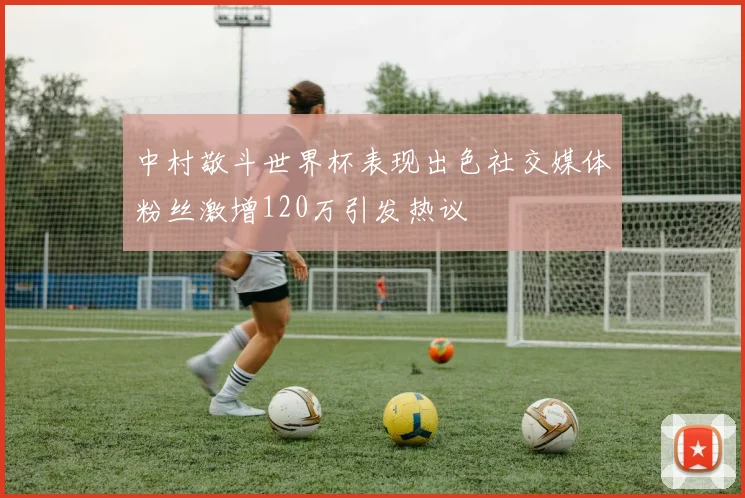 中村敬斗世界杯表现出色社交媒体粉丝激增120万引发热议