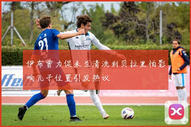 伊布曾力促米兰清洗利贝拉里怕影响儿子位置引发热议