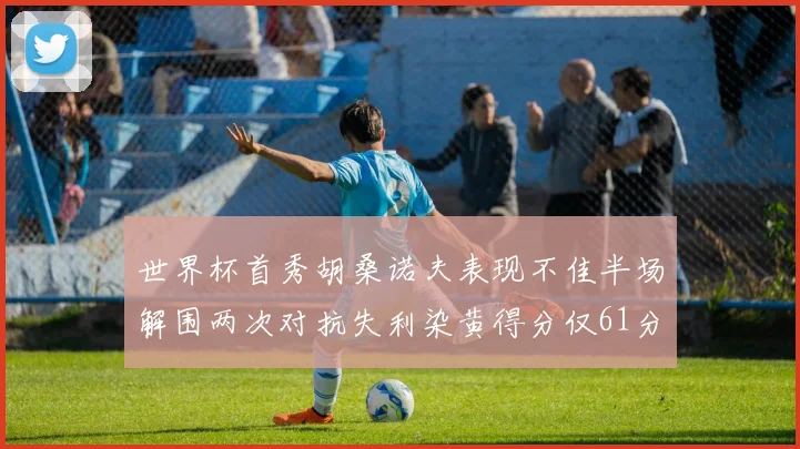 世界杯首秀胡桑诺夫表现不佳半场解围两次对抗失利染黄得分仅61分