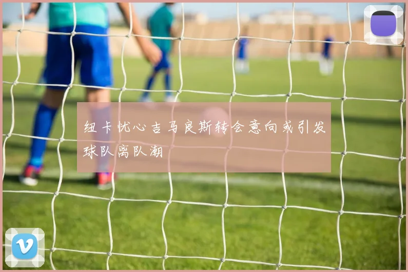 纽卡忧心吉马良斯转会意向或引发球队离队潮