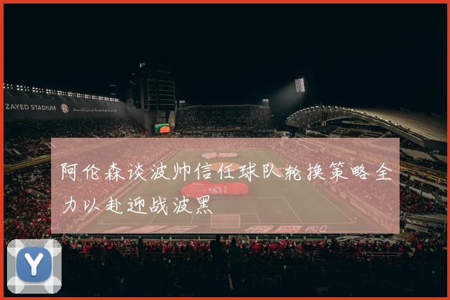 阿伦森谈波帅信任球队轮换策略全力以赴迎战波黑