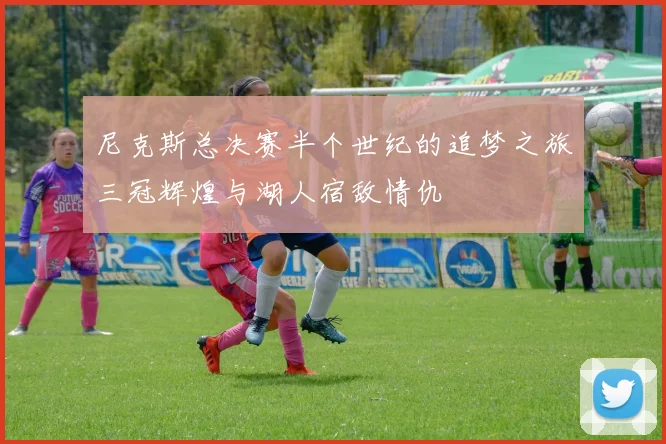 尼克斯总决赛半个世纪的追梦之旅三冠辉煌与湖人宿敌情仇