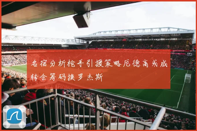 名宿分析枪手引援策略厄德高或成转会筹码换罗杰斯