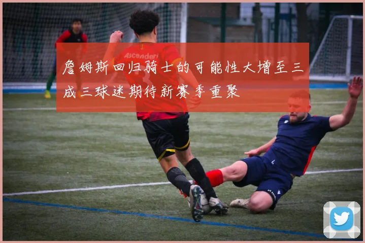 詹姆斯回归骑士的可能性大增至三成三球迷期待新赛季重聚