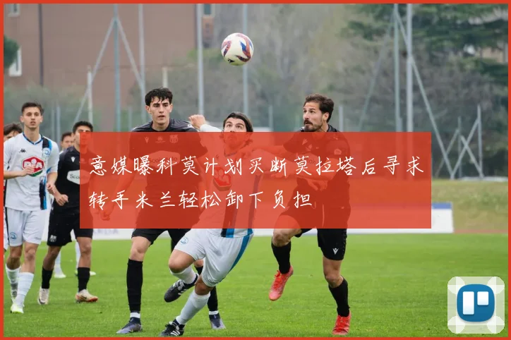 意媒曝科莫计划买断莫拉塔后寻求转手米兰轻松卸下负担