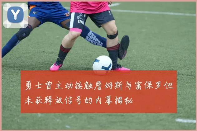 勇士曾主动接触詹姆斯与富保罗但未获释放信号的内幕揭秘