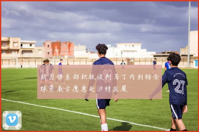 新月俱乐部积极谈判马丁内利转会球员表示愿意赴沙特发展
