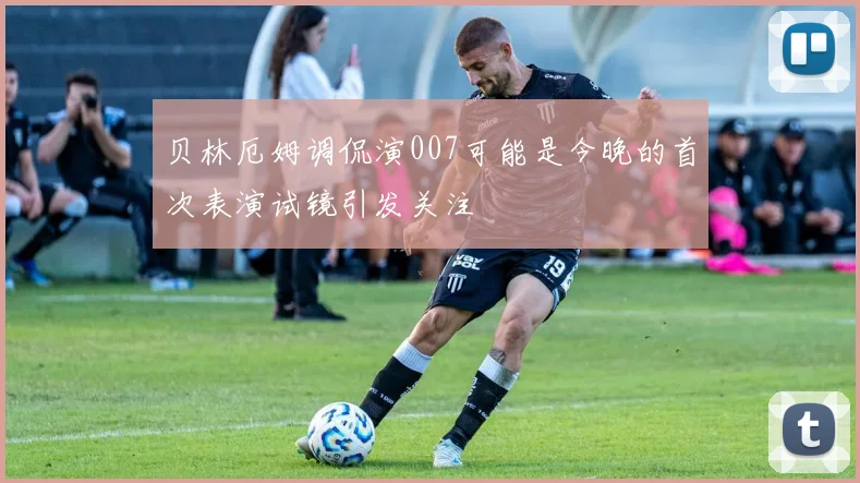 贝林厄姆调侃演007可能是今晚的首次表演试镜引发关注