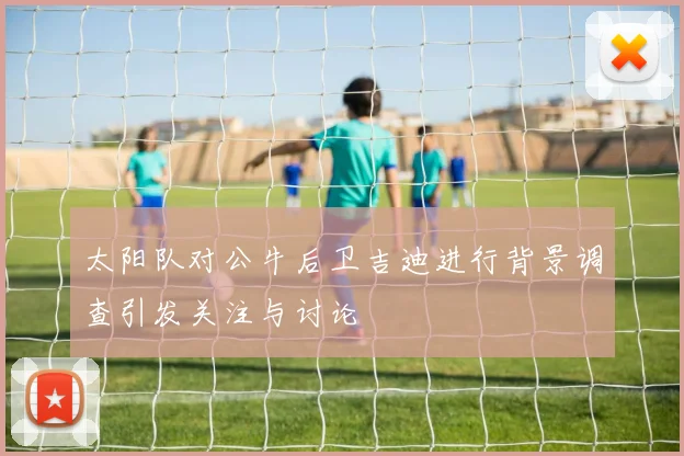 太阳队对公牛后卫吉迪进行背景调查引发关注与讨论