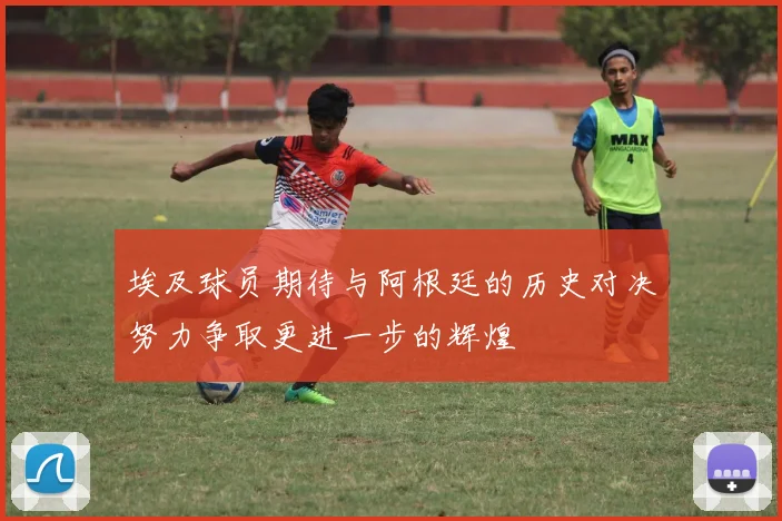 埃及球员期待与阿根廷的历史对决努力争取更进一步的辉煌