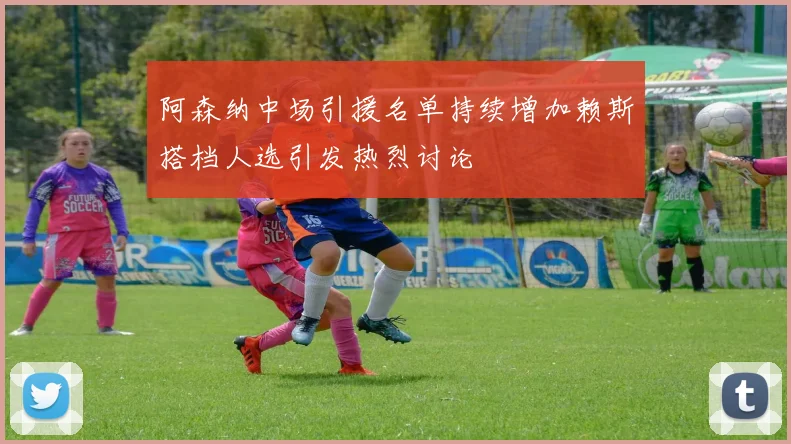 阿森纳中场引援名单持续增加赖斯搭档人选引发热烈讨论
