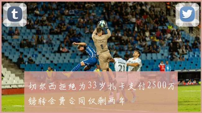 切尔西拒绝为33岁扎卡支付2500万镑转会费合同仅剩两年