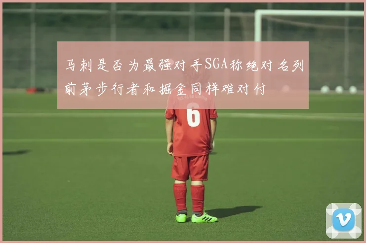 马刺是否为最强对手SGA称绝对名列前茅步行者和掘金同样难对付