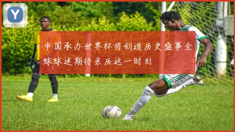 中国承办世界杯将创造历史盛事全球球迷期待亲历这一时刻