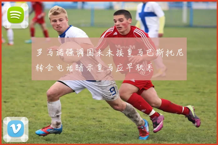 罗马诺强调国米未接皇马巴斯托尼转会电话暗示皇马应早联系