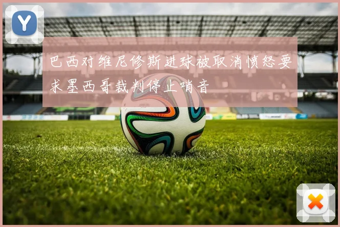 巴西对维尼修斯进球被取消愤怒要求墨西哥裁判停止哨音