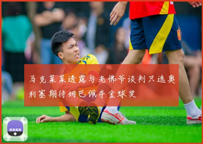 马克莱莱透露与老佛爷谈判只选奥利塞期待姆巴佩夺金球奖
