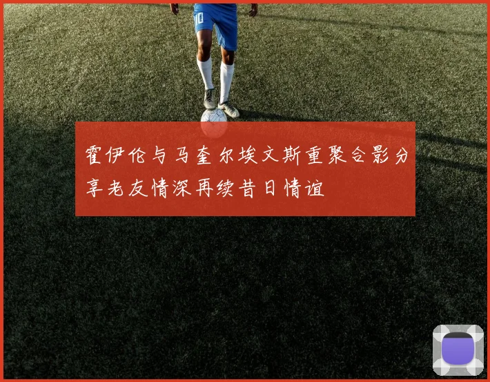 霍伊伦与马奎尔埃文斯重聚合影分享老友情深再续昔日情谊